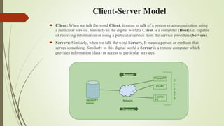 Client-Server Model
 Client: When we talk the word Client, it mean to talk of a person or an organization using
a particular service. Similarly in the digital world a Client is a computer (Host) i.e. capable
of receiving information or using a particular service from the service providers (Servers).
 Servers: Similarly, when we talk the word Servers, It mean a person or medium that
serves something. Similarly in this digital world a Server is a remote computer which
provides information (data) or access to particular services.
 