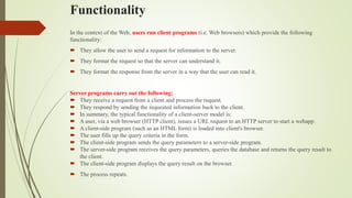 Functionality
In the context of the Web, users run client programs (i.e. Web browsers) which provide the following
functionality:
 They allow the user to send a request for information to the server.
 They format the request so that the server can understand it.
 They format the response from the server in a way that the user can read it.
Server programs carry out the following:
 They receive a request from a client and process the request.
 They respond by sending the requested information back to the client.
 In summary, the typical functionality of a client-server model is:
 A user, via a web browser (HTTP client), issues a URL request to an HTTP server to start a webapp.
 A client-side program (such as an HTML form) is loaded into client's browser.
 The user fills up the query criteria in the form.
 The client-side program sends the query parameters to a server-side program.
 The server-side program receives the query parameters, queries the database and returns the query result to
the client.
 The client-side program displays the query result on the browser.
 The process repeats.
 