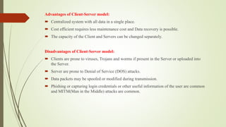 Advantages of Client-Server model:
 Centralized system with all data in a single place.
 Cost efficient requires less maintenance cost and Data recovery is possible.
 The capacity of the Client and Servers can be changed separately.
Disadvantages of Client-Server model:
 Clients are prone to viruses, Trojans and worms if present in the Server or uploaded into
the Server.
 Server are prone to Denial of Service (DOS) attacks.
 Data packets may be spoofed or modified during transmission.
 Phishing or capturing login credentials or other useful information of the user are common
and MITM(Man in the Middle) attacks are common.
 