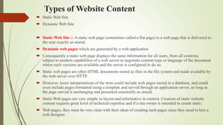Types of Website Content
 Static Web Site
 Dynamic Web Site
 Static Web Site :- A static web page (sometimes called a flat page) is a web page that is delivered to
the user exactly as stored.
 Dynamic web pages which are generated by a web application
 Consequently a static web page displays the same information for all users, from all contexts,
subject to modern capabilities of a web server to negotiate content-type or language of the document
where such versions are available and the server is configured to do so.
 Static web pages are often HTML documents stored as files in the file system and made available by
the web server over HTTP.
 However, loose interpretations of the term could include web pages stored in a database, and could
even include pages formatted using a template and served through an application server, as long as
the page served is unchanging and presented essentially as stored.
 Static Web pages are very simple in layout and informative in context. Creation of static website
content requires great level of technical expertise and if a site owner is intended to create static.
 Web pages, they must be very clear with their ideas of creating such pages since they need to hire a
web designer.
 