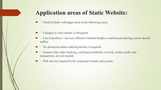 Application areas of Static Website:
 Need of Static web pages arise in the following cases.
 Changes to web content is infrequent
 List of products / services offered is limited Simple e-mail based ordering system should
suffice
 No advanced online ordering facility is required
 Features like order tracking, verifying availability of stock, online credit card
transactions, are not needed
 Web site not required to be connected to back-end system.
 