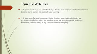 Dynamic Web Sites
 A dynamic web page is a kind of web page that has been prepared with fresh information
(content and/or layout), for each individual viewing.
 It is not static because it changes with the time (ex. anews content), the user (ex.
preferences in a login session), the user interaction (ex. web page game), the context
(parametric customization), or any combination of the foregoing.
 