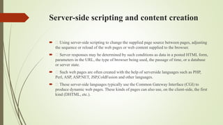 Server-side scripting and content creation
 Using server-side scripting to change the supplied page source between pages, adjusting
the sequence or reload of the web pages or web content supplied to the browser.
 Server responses may be determined by such conditions as data in a posted HTML form,
parameters in the URL, the type of browser being used, the passage of time, or a database
or server state.
 Such web pages are often created with the help of serverside languages such as PHP,
Perl, ASP, ASP.NET, JSP,ColdFusion and other languages.
 These server-side languages typically use the Common Gateway Interface (CGI) to
produce dynamic web pages. These kinds of pages can also use, on the client-side, the first
kind (DHTML, etc.).
 