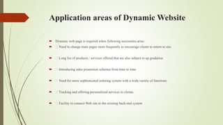 Application areas of Dynamic Website
 Dynamic web page is required when following necessities arise:
 Need to change main pages more frequently to encourage clients to return to site.
 Long list of products / services offered that are also subject to up gradation
 Introducing sales promotion schemes from time to time
 Need for more sophisticated ordering system with a wide variety of functions
 Tracking and offering personalized services to clients.
 Facility to connect Web site to the existing back-end system
 