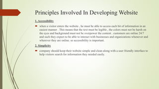 Principles Involved In Developing Website
1. Accessibility
 when a visitor enters the website , he must be able to access each bit of information in an
easiest manner . This means that the text must be legible , the colors must not be harsh on
the eyes and background must not be overpower the content . customers are online 24/7
and such they expect to be able to interact with businesses and organizations whenever and
wherever they are online. so accessibility is important.
2. Simplicity
 company should keep their website simple and clean along with a user friendly interface to
help visitors search for information they needed easily.
 