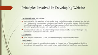 Principles Involved In Developing Website
3. Communication and content
 everyone who visit a website is looking for some kind of information or content. and thus it is
very important to communicate with them clearly and in an engaging manner. the information
must be compelling , easy to read and easy to processes . website are not just about colors ,
layout or graphics but a major role is played by its contents.
 communication is not just about providing written information but also about images , and
multimedia such as video and audio pieces.
4. Navigation
 web designer should have a clear idea about managing navigation in a website.
5. precedence
 a website is meant for providing information to visitors . one of the great tools to do this is
precedence. it is about how much visual weight need to be given to different parts of design.
 