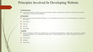 Principles Involved In Developing Website
5. Good structure
 a web page must have a good structure and should be simple to understand so that users would not have to think
which to go. it must be self explanatory .
6.Typography
 text is the most common element of design , so a lot of attention to be given on it. following things can consider in
this respect:
 font choices
 font size
 spacing
 line length
7. spacing
 there is a tendency to fill every available space on web page with information . empty space seemed to be wasteful .
in fact the opposite is true. spacing make things clear . in web design there are 3 aspects of space that need to be
considered.
 line spacing
 padding
 white space
 