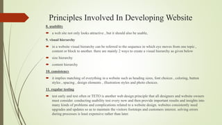 Principles Involved In Developing Website
8. usability
 a web site not only looks attractive , but it should also be usable,
9. visual hierarchy
 in a website visual hierarchy can be referred to the sequence in which eye moves from one topic ,
content or block to another. there are mainly 2 ways to create a visual hierarchy as given below
 size hierarchy
 content hierarchy
10. consistency
 it implies matching of everything in a website such as heading sizes, font choices , coloring, button
styles , spacing , design elements , illustration styles and photo choices.
11. regular testing
 test early and test often or TETO is another web design principle that all designers and website owners
must consider. conducting usability test every now and then provide important results and insights into
many kinds of problems and complications related to a website design. websites consistently need
upgrades and updates so as to maintain the visitors footsteps and customers interest. solving errors
during processes is least expensive rather than later.
 