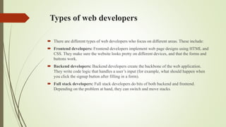 Types of web developers
 There are different types of web developers who focus on different areas. These include:
 Frontend developers: Frontend developers implement web page designs using HTML and
CSS. They make sure the website looks pretty on different devices, and that the forms and
buttons work.
 Backend developers: Backend developers create the backbone of the web application.
They write code logic that handles a user’s input (for example, what should happen when
you click the signup button after filling in a form).
 Full stack developers: Full stack developers do bits of both backend and frontend.
Depending on the problem at hand, they can switch and move stacks.
 