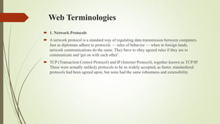 Web Terminologies
 1. Network Protocols
 A network protocol is a standard way of regulating data transmission between computers.
Just as diplomats adhere to protocols — rules of behavior — when in foreign lands,
network communications do the same. They have to obey agreed rules if they are to
communicate and 'get on with each other'.
 TCP (Transaction Control Protocol) and IP (Internet Protocol), together known as TCP/IP.
These were actually unlikely protocols to be so widely accepted, as faster, standardized
protocols had been agreed upon, but none had the same robustness and extensibility
 