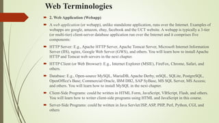 Web Terminologies
 2. Web Application (Webapp)
 A web application (or webapp), unlike standalone application, runs over the Internet. Examples of
webapps are google, amazon, ebay, facebook and the UCT website. A webapp is typically a 3-tier
(or multi-tier) client-server database application run over the Internet and it comprises five
components:
 HTTP Server: E.g., Apache HTTP Server, Apache Tomcat Server, Microsoft Internet Information
Server (IIS), nginx, Google Web Server (GWS), and others. You will learn how to install Apache
HTTP and Tomcat web servers in the next chapter.
 HTTP Client (or Web Browser): E.g., Internet Explorer (MSIE), FireFox, Chrome, Safari, and
others.
 Database: E.g., Open-source MySQL, MariaDB, Apache Derby, mSQL, SQLite, PostgreSQL,
OpenOffice's Base; Commercial Oracle, IBM DB2, SAP SyBase, MS SQL Server, MS Access;
and others. You will learn how to install MySQL in the next chapter.
 Client-Side Programs: could be written in HTML Form, JavaScript, VBScript, Flash, and others.
You will learn how to writer client-side programs using HTML and JavaScript in this course.
 Server-Side Programs: could be written in Java Servlet/JSP, ASP, PHP, Perl, Python, CGI, and
others
 