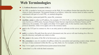 Web Terminologies
 3. Uniform Resource Locator (URL) )
 An URL is needed to locate any resources on the Web. It is an address format that specifies how and
where to find a document. The general format is as follows, where the various items in italics must be
substituted with part of a real URL, or omitted altogether.
 http://machine_name:port/path/file_name.file_extension
 machine_name is either an IP address, for example 137.234.33.89, or a Fully Qualified Domain Name
(also known as a DNS name, because Domain Name Servers map between Domain Names and IP
addresses), for example, www.apple.com [http://www.apple.com]. In the machine name http is the
protocol identifier, while www.apple.com is the resource name.
 port is the TCP port to connect to; this is an entry point to software on the server; an optional part of a
URL.
 path is a relative file path from the server's document root; the server will start looking for a file in a
specific directory and paths are relative to this
 file_name is the name of the file to be browsed, e.g. welcome
 file_extension is one of a number of suffixes which, by convention and operating system setup, indicate
the type of data contained within the file, e.g. htm, html, txt. For example, in the URL below,
 http://www.apple.com/retail/business/jointventure/terms.html
 ‘terms.html’ is a file with the html extension.
 