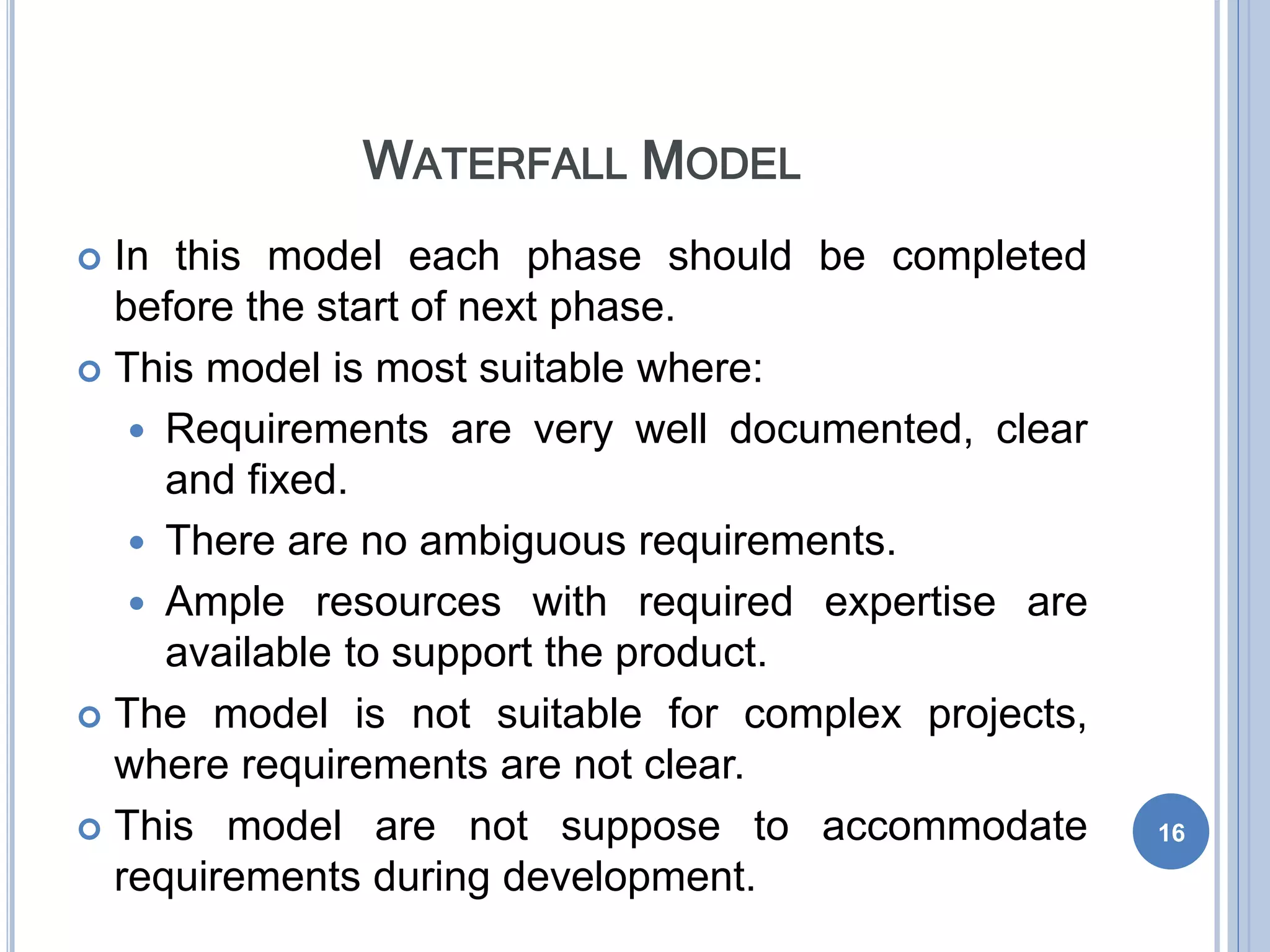 WATERFALL MODEL
 In this model each phase should be completed
before the start of next phase.
 This model is most suitable where:
 Requirements are very well documented, clear
and fixed.
 There are no ambiguous requirements.
 Ample resources with required expertise are
available to support the product.
 The model is not suitable for complex projects,
where requirements are not clear.
 This model are not suppose to accommodate
requirements during development.
16
 