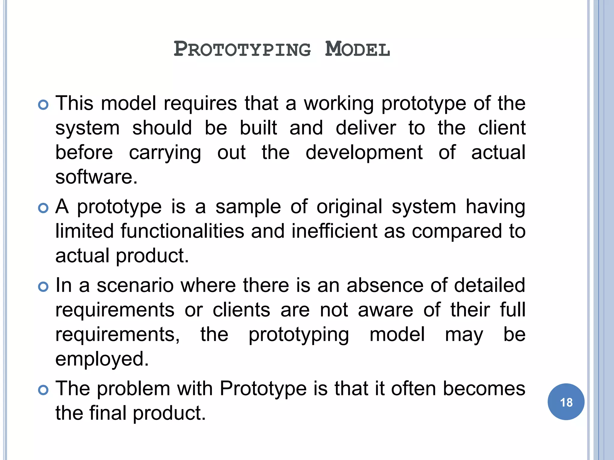 PROTOTYPING MODEL
 This model requires that a working prototype of the
system should be built and deliver to the client
before carrying out the development of actual
software.
 A prototype is a sample of original system having
limited functionalities and inefficient as compared to
actual product.
 In a scenario where there is an absence of detailed
requirements or clients are not aware of their full
requirements, the prototyping model may be
employed.
 The problem with Prototype is that it often becomes
the final product.
18
 