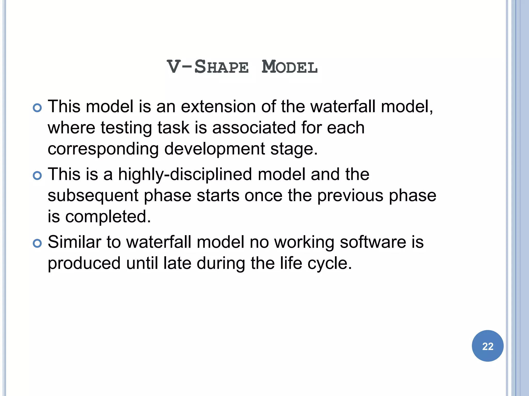 V-SHAPE MODEL
 This model is an extension of the waterfall model,
where testing task is associated for each
corresponding development stage.
 This is a highly-disciplined model and the
subsequent phase starts once the previous phase
is completed.
 Similar to waterfall model no working software is
produced until late during the life cycle.
22
 