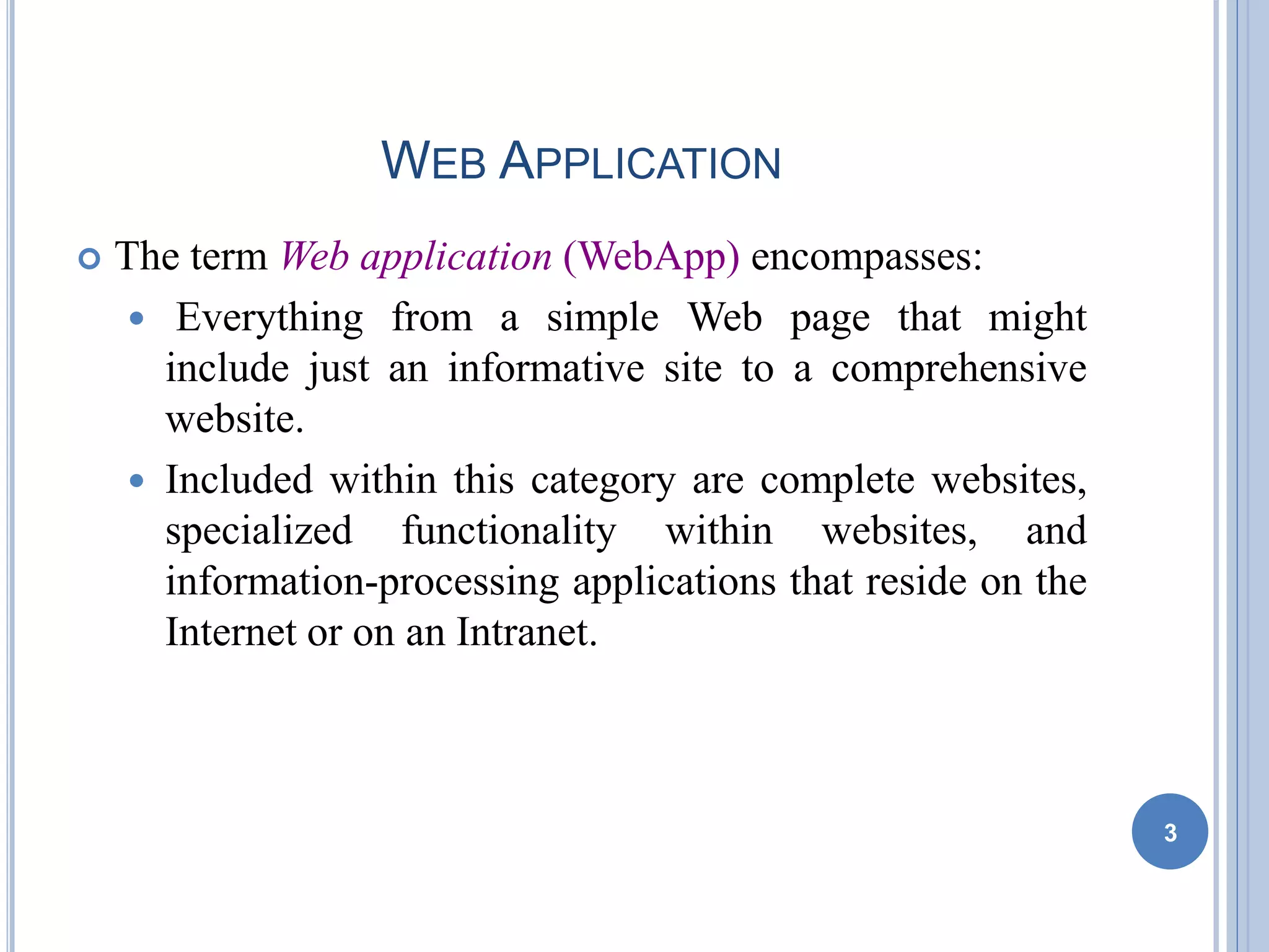 WEB APPLICATION
 The term Web application (WebApp) encompasses:
 Everything from a simple Web page that might
include just an informative site to a comprehensive
website.
 Included within this category are complete websites,
specialized functionality within websites, and
information-processing applications that reside on the
Internet or on an Intranet.
3
 