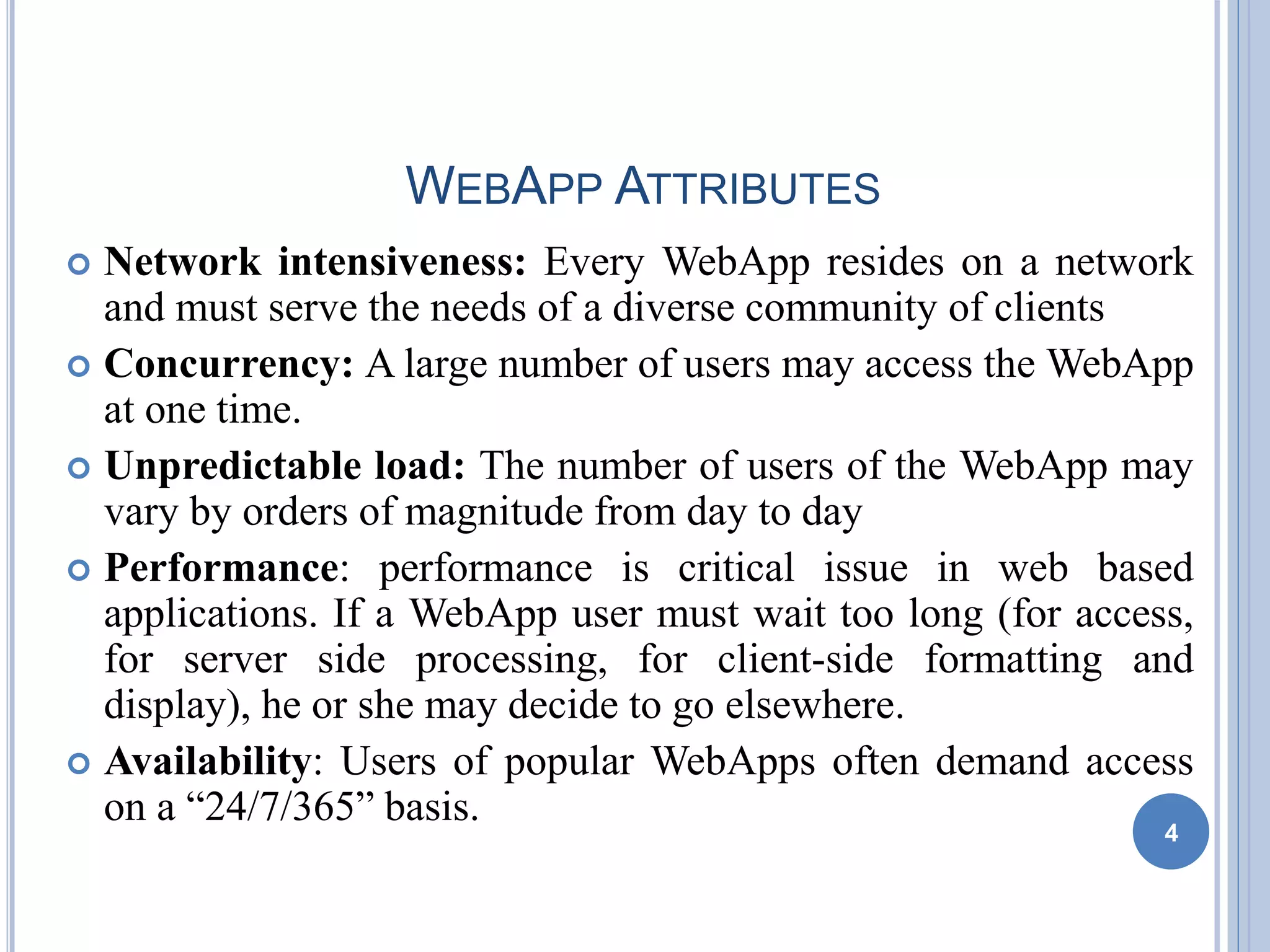WEBAPP ATTRIBUTES
 Network intensiveness: Every WebApp resides on a network
and must serve the needs of a diverse community of clients
 Concurrency: A large number of users may access the WebApp
at one time.
 Unpredictable load: The number of users of the WebApp may
vary by orders of magnitude from day to day
 Performance: performance is critical issue in web based
applications. If a WebApp user must wait too long (for access,
for server side processing, for client-side formatting and
display), he or she may decide to go elsewhere.
 Availability: Users of popular WebApps often demand access
on a “24/7/365” basis.
4
 