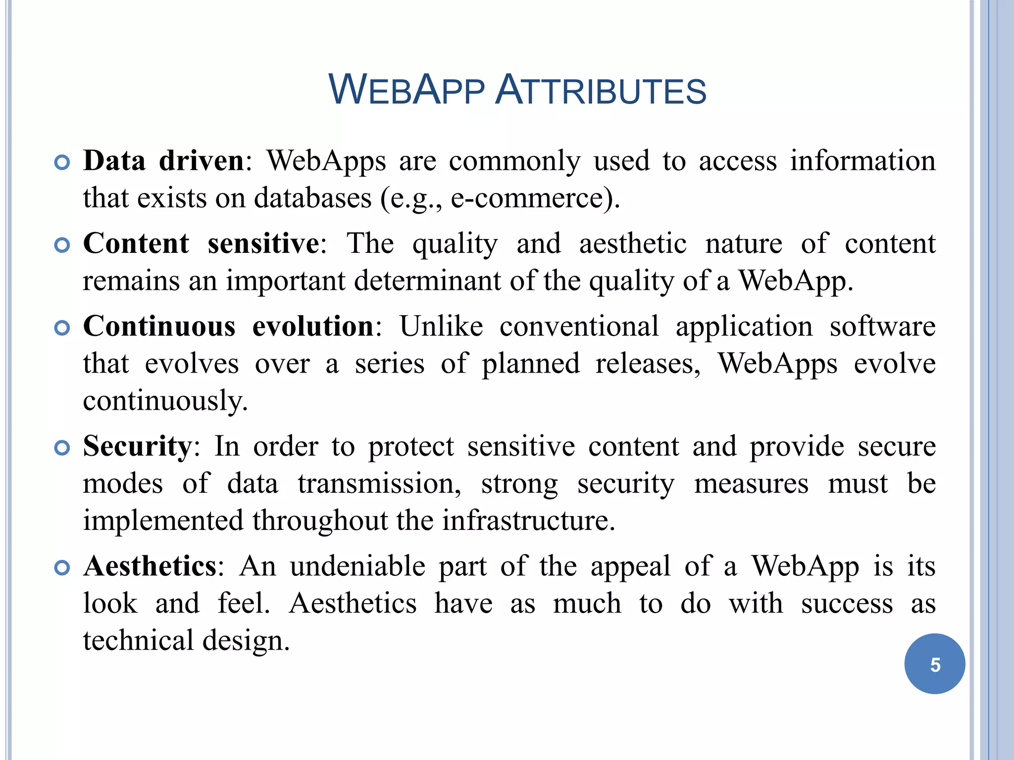 WEBAPP ATTRIBUTES
 Data driven: WebApps are commonly used to access information
that exists on databases (e.g., e-commerce).
 Content sensitive: The quality and aesthetic nature of content
remains an important determinant of the quality of a WebApp.
 Continuous evolution: Unlike conventional application software
that evolves over a series of planned releases, WebApps evolve
continuously.
 Security: In order to protect sensitive content and provide secure
modes of data transmission, strong security measures must be
implemented throughout the infrastructure.
 Aesthetics: An undeniable part of the appeal of a WebApp is its
look and feel. Aesthetics have as much to do with success as
technical design.
5
 