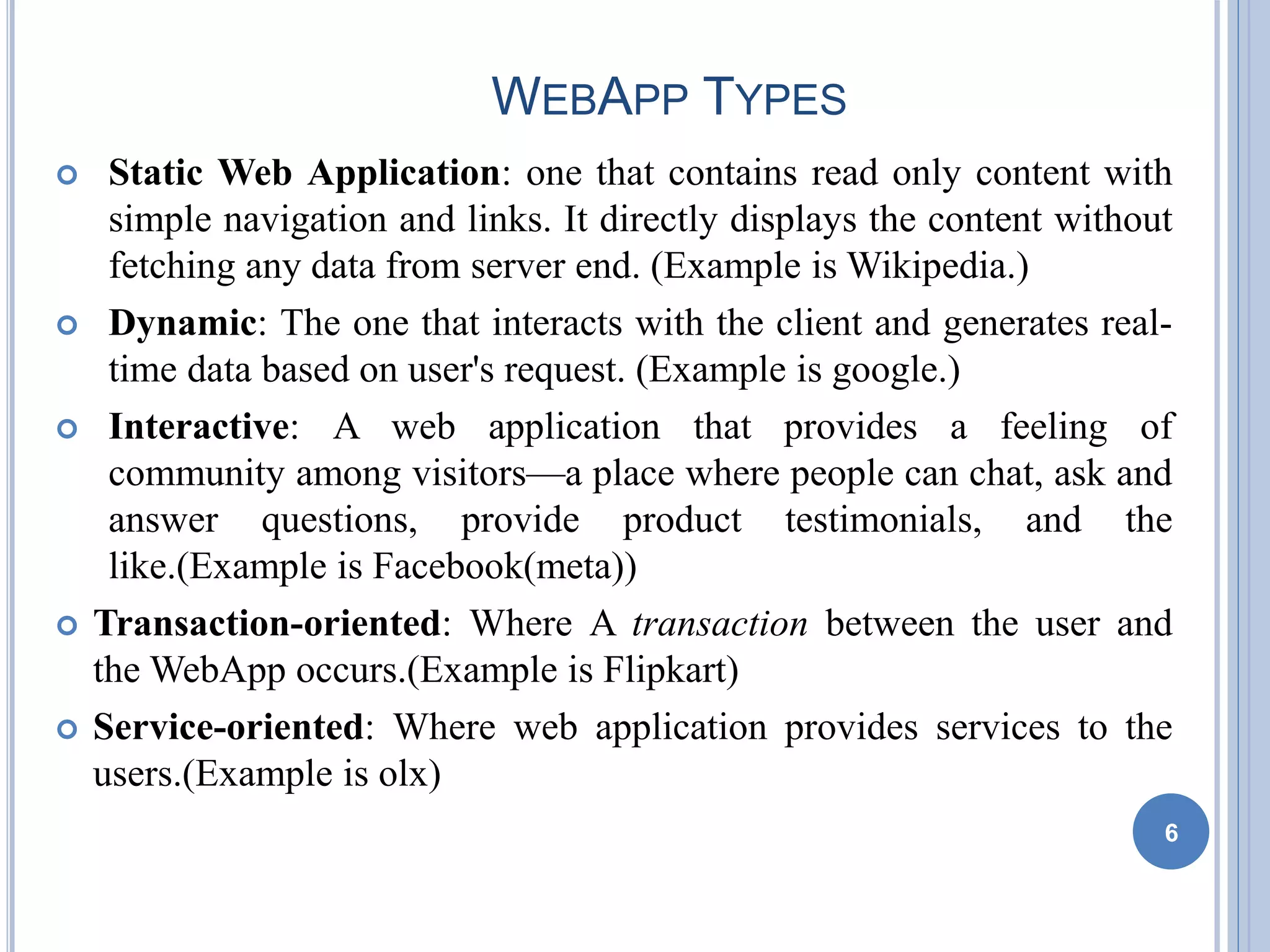 WEBAPP TYPES
 Static Web Application: one that contains read only content with
simple navigation and links. It directly displays the content without
fetching any data from server end. (Example is Wikipedia.)
 Dynamic: The one that interacts with the client and generates real-
time data based on user's request. (Example is google.)
 Interactive: A web application that provides a feeling of
community among visitors—a place where people can chat, ask and
answer questions, provide product testimonials, and the
like.(Example is Facebook(meta))
 Transaction-oriented: Where A transaction between the user and
the WebApp occurs.(Example is Flipkart)
 Service-oriented: Where web application provides services to the
users.(Example is olx)
6
 