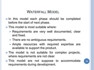 WATERFALL MODEL
 In this model each phase should be completed
before the start of next phase.
 This model is most suitable where:
 Requirements are very well documented, clear
and fixed.
 There are no ambiguous requirements.
 Ample resources with required expertise are
available to support the product.
 The model is not suitable for complex projects,
where requirements are not clear.
 This model are not suppose to accommodate
requirements during development.
16
 