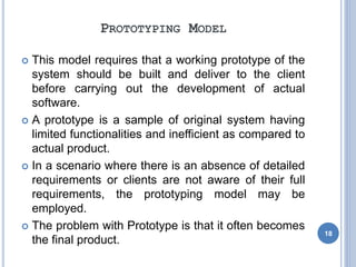 PROTOTYPING MODEL
 This model requires that a working prototype of the
system should be built and deliver to the client
before carrying out the development of actual
software.
 A prototype is a sample of original system having
limited functionalities and inefficient as compared to
actual product.
 In a scenario where there is an absence of detailed
requirements or clients are not aware of their full
requirements, the prototyping model may be
employed.
 The problem with Prototype is that it often becomes
the final product.
18
 