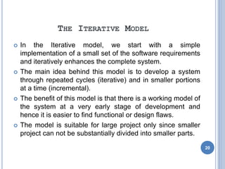 THE ITERATIVE MODEL
 In the Iterative model, we start with a simple
implementation of a small set of the software requirements
and iteratively enhances the complete system.
 The main idea behind this model is to develop a system
through repeated cycles (iterative) and in smaller portions
at a time (incremental).
 The benefit of this model is that there is a working model of
the system at a very early stage of development and
hence it is easier to find functional or design flaws.
 The model is suitable for large project only since smaller
project can not be substantially divided into smaller parts.
20
 