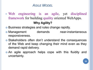 AGILE MODEL
 Web engineering is an agile, yet disciplined
framework for building quality oriented WebApps.
Why Agility?
 Business strategies and rules change rapidly.
 Management demands near-instantaneous
responsiveness.
 Stakeholders often don’t understand the consequences
of the Web and keep changing their mind even as they
demand rapid delivery.
 An agile approach helps cope with this fluidity and
uncertainty.
24
 