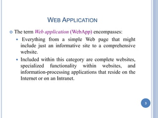WEB APPLICATION
 The term Web application (WebApp) encompasses:
 Everything from a simple Web page that might
include just an informative site to a comprehensive
website.
 Included within this category are complete websites,
specialized functionality within websites, and
information-processing applications that reside on the
Internet or on an Intranet.
3
 