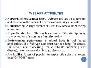 WEBAPP ATTRIBUTES
 Network intensiveness: Every WebApp resides on a network
and must serve the needs of a diverse community of clients
 Concurrency: A large number of users may access the WebApp
at one time.
 Unpredictable load: The number of users of the WebApp may
vary by orders of magnitude from day to day
 Performance: performance is critical issue in web based
applications. If a WebApp user must wait too long (for access,
for server side processing, for client-side formatting and
display), he or she may decide to go elsewhere.
 Availability: Users of popular WebApps often demand access
on a “24/7/365” basis.
4
 
