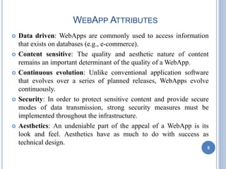 WEBAPP ATTRIBUTES
 Data driven: WebApps are commonly used to access information
that exists on databases (e.g., e-commerce).
 Content sensitive: The quality and aesthetic nature of content
remains an important determinant of the quality of a WebApp.
 Continuous evolution: Unlike conventional application software
that evolves over a series of planned releases, WebApps evolve
continuously.
 Security: In order to protect sensitive content and provide secure
modes of data transmission, strong security measures must be
implemented throughout the infrastructure.
 Aesthetics: An undeniable part of the appeal of a WebApp is its
look and feel. Aesthetics have as much to do with success as
technical design.
5
 