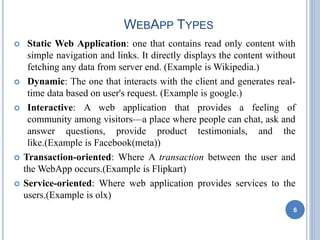 WEBAPP TYPES
 Static Web Application: one that contains read only content with
simple navigation and links. It directly displays the content without
fetching any data from server end. (Example is Wikipedia.)
 Dynamic: The one that interacts with the client and generates real-
time data based on user's request. (Example is google.)
 Interactive: A web application that provides a feeling of
community among visitors—a place where people can chat, ask and
answer questions, provide product testimonials, and the
like.(Example is Facebook(meta))
 Transaction-oriented: Where A transaction between the user and
the WebApp occurs.(Example is Flipkart)
 Service-oriented: Where web application provides services to the
users.(Example is olx)
6
 