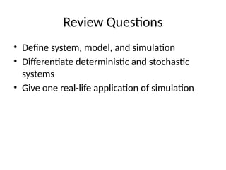 Review Questions
• Define system, model, and simulation
• Differentiate deterministic and stochastic
systems
• Give one real-life application of simulation
 