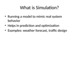What is Simulation?
• Running a model to mimic real system
behavior
• Helps in prediction and optimization
• Examples: weather forecast, traffic design
 