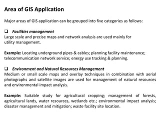 Area of GIS Application
Major areas of GIS application can be grouped into five categories as follows:
 Facilities management
Large scale and precise maps and network analysis are used mainly for
utility management.
Example: Locating underground pipes & cables; planning facility maintenance;
telecommunication network service; energy use tracking & planning.
 Environment and Natural Resources Management
Medium or small scale maps and overlay techniques in combination with aerial
photographs and satellite images are used for management of natural resources
and environmental impact analysis.
Example: Suitable study for agricultural cropping; management of forests,
agricultural lands, water resources, wetlands etc.; environmental impact analysis;
disaster management and mitigation; waste facility site location.
 