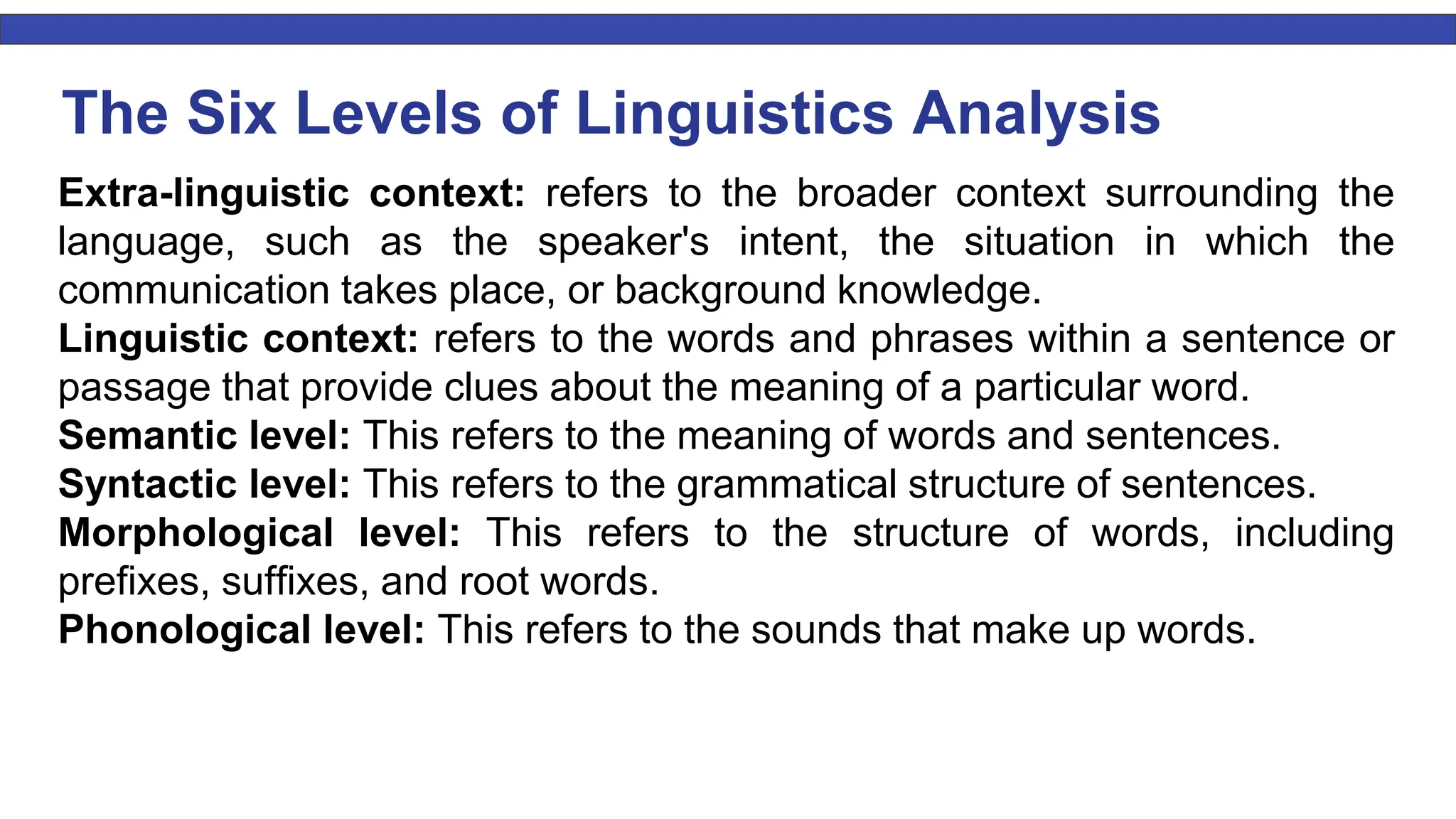 The Six Levels of Linguistics Analysis Extra-linguistic context: refers to the broader context surrounding the language, such as the speaker's intent, the situation in which the communication takes place, or background knowledge. Linguistic context: refers to the words and phrases within a sentence or passage that provide clues about the meaning of a particular word. Semantic level: This refers to the meaning of words and sentences. Syntactic level: This refers to the grammatical structure of sentences. Morphological level: This refers to the structure of words, including prefixes, suffixes, and root words. Phonological level: This refers to the sounds that make up words. 