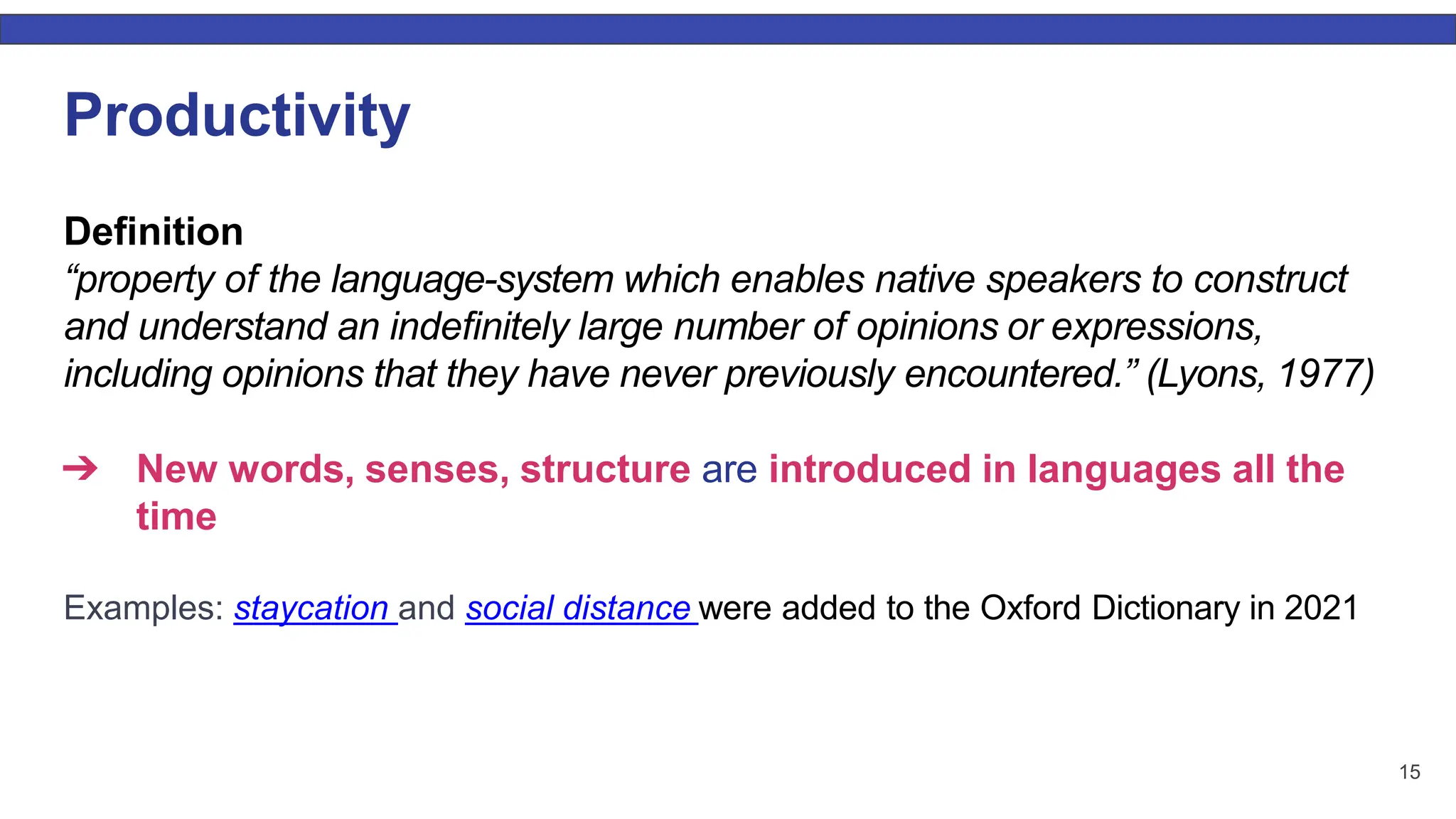 15 Productivity Deﬁnition “property of the language-system which enables native speakers to construct and understand an indeﬁnitely large number of opinions or expressions, including opinions that they have never previously encountered.” (Lyons, 1977) ➔ New words, senses, structure are introduced in languages all the time Examples: staycation and social distance were added to the Oxford Dictionary in 2021 