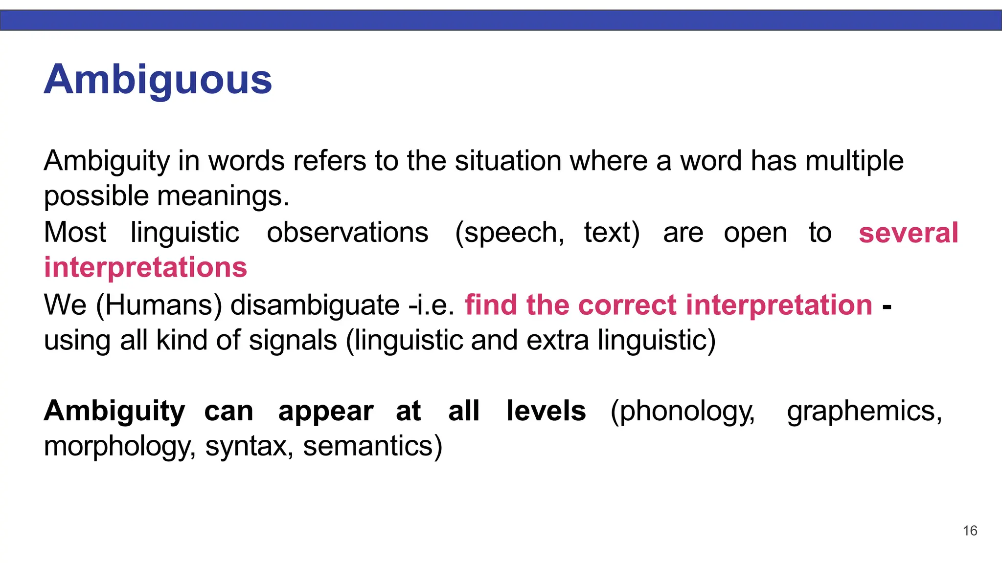 16 Ambiguous Ambiguity in words refers to the situation where a word has multiple possible meanings. Most linguistic observations (speech, text) are open to interpretations several We (Humans) disambiguate -i.e. ﬁnd the correct interpretation - using all kind of signals (linguistic and extra linguistic) Ambiguity can appear at all levels (phonology, graphemics, morphology, syntax, semantics) 