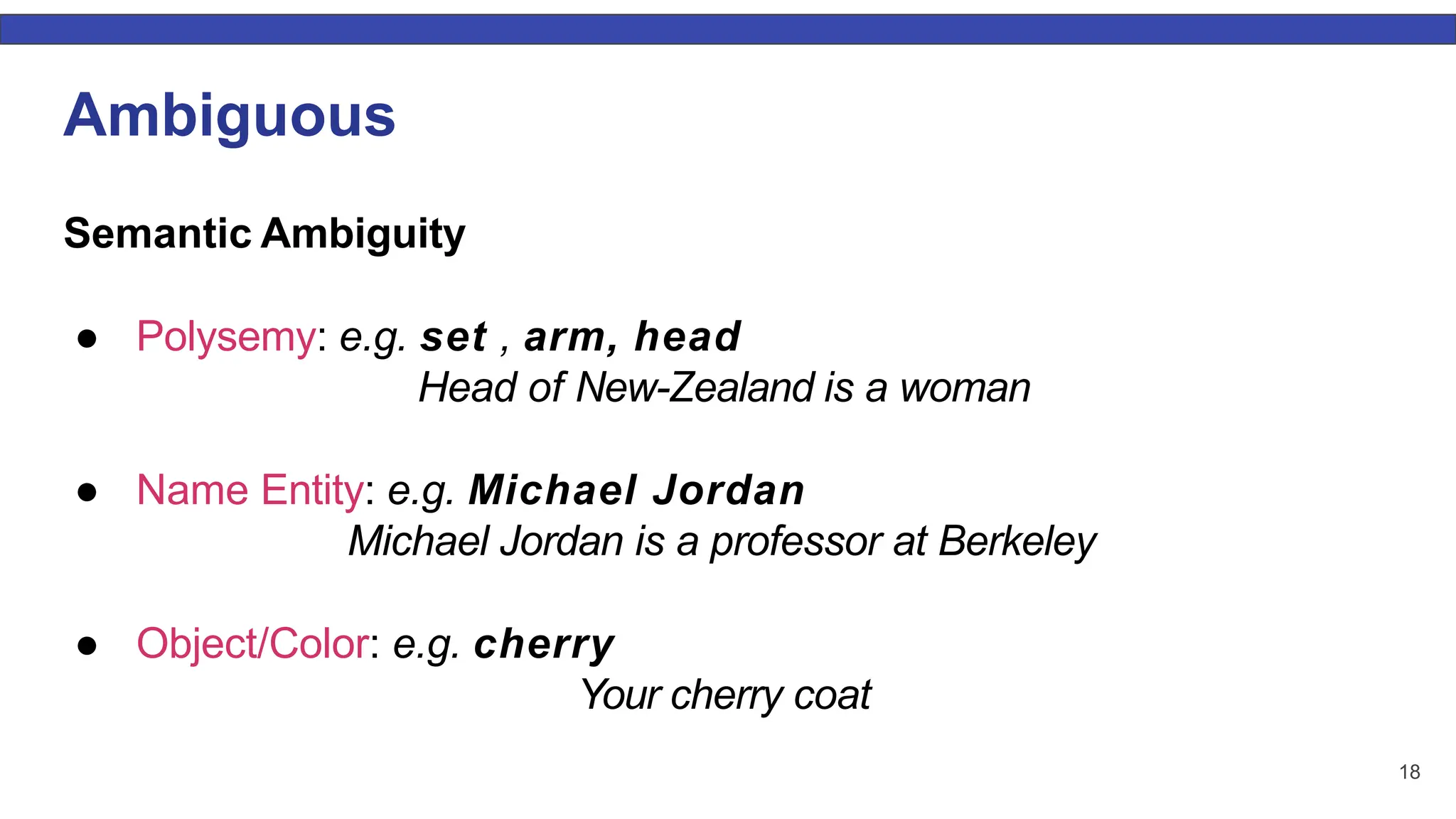 18 Ambiguous Semantic Ambiguity ● Polysemy: e.g. set , arm, head Head of New-Zealand is a woman ● Name Entity: e.g. Michael Jordan Michael Jordan is a professor at Berkeley ● Object/Color: e.g. cherry Your cherry coat 