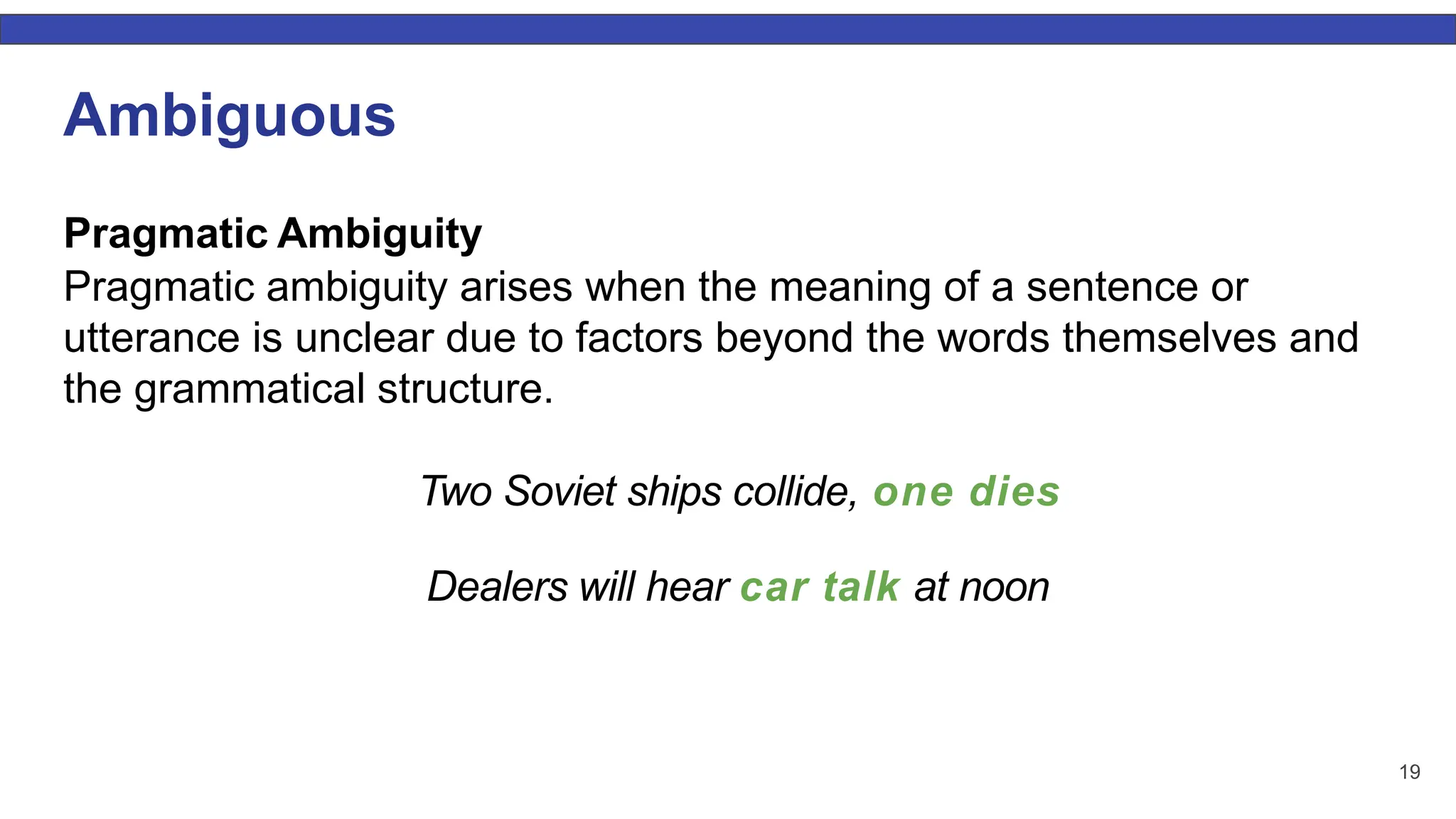 19 Ambiguous Pragmatic Ambiguity Pragmatic ambiguity arises when the meaning of a sentence or utterance is unclear due to factors beyond the words themselves and the grammatical structure. Two Soviet ships collide, one dies Dealers will hear car talk at noon 