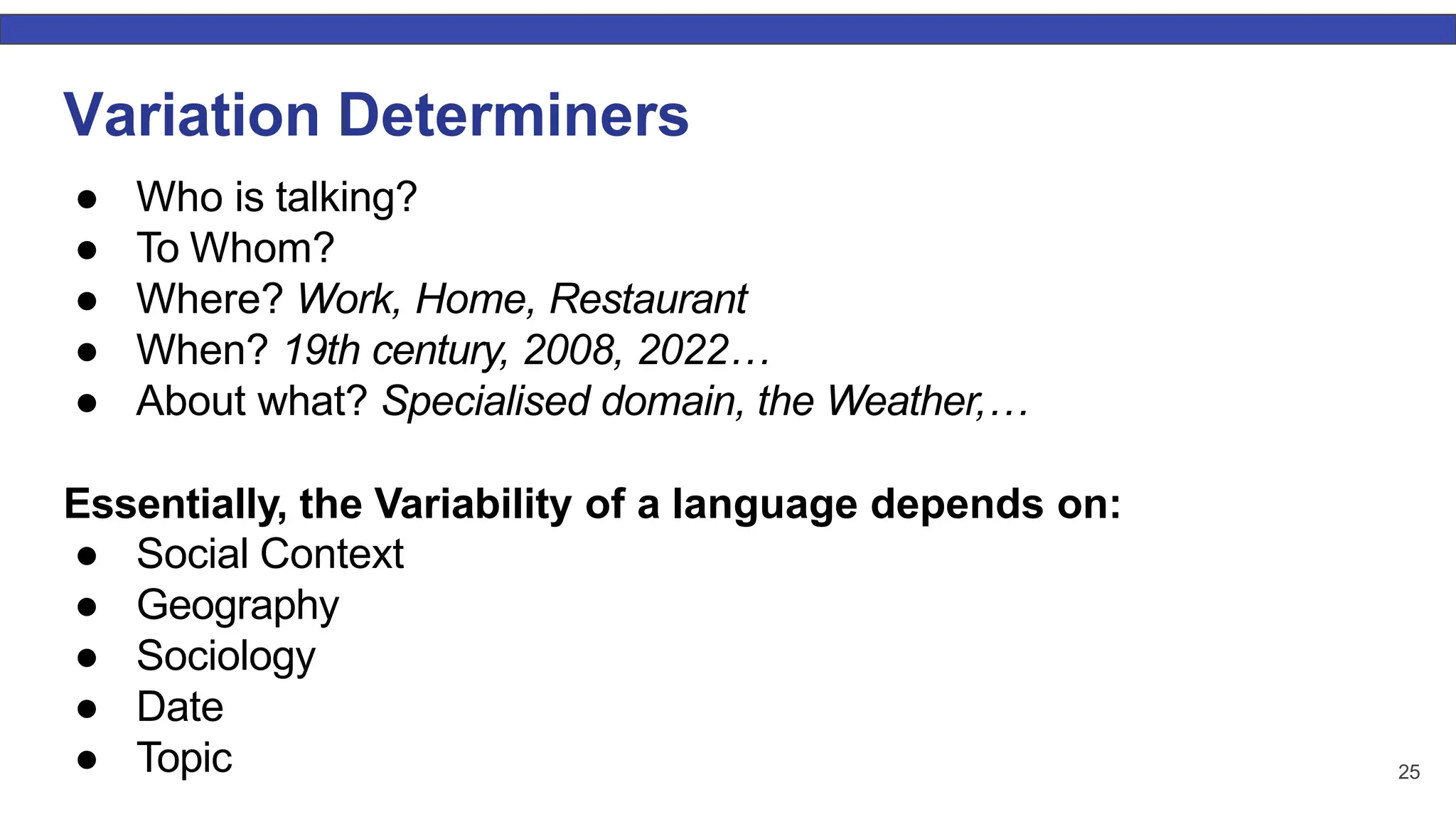 Variation Determiners ● Who is talking? ● To Whom? ● Where? Work, Home, Restaurant ● When? 19th century, 2008, 2022… ● About what? Specialised domain, the Weather,… Essentially, the Variability of a language depends on: ● Social Context ● Geography ● Sociology ● Date ● Topic 25 