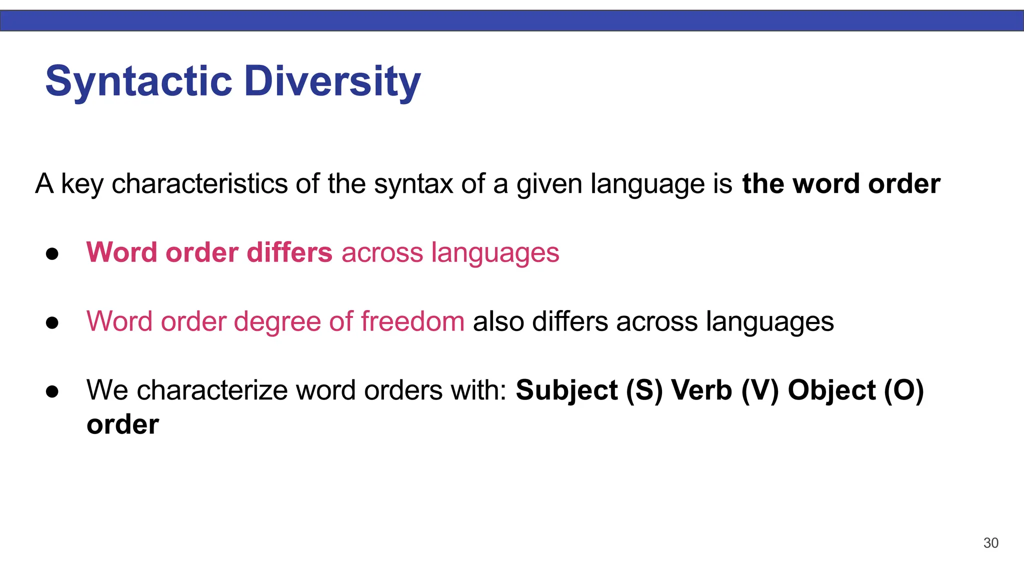 30 Syntactic Diversity A key characteristics of the syntax of a given language is the word order ● Word order differs across languages ● Word order degree of freedom also differs across languages ● We characterize word orders with: Subject (S) Verb (V) Object (O) order 