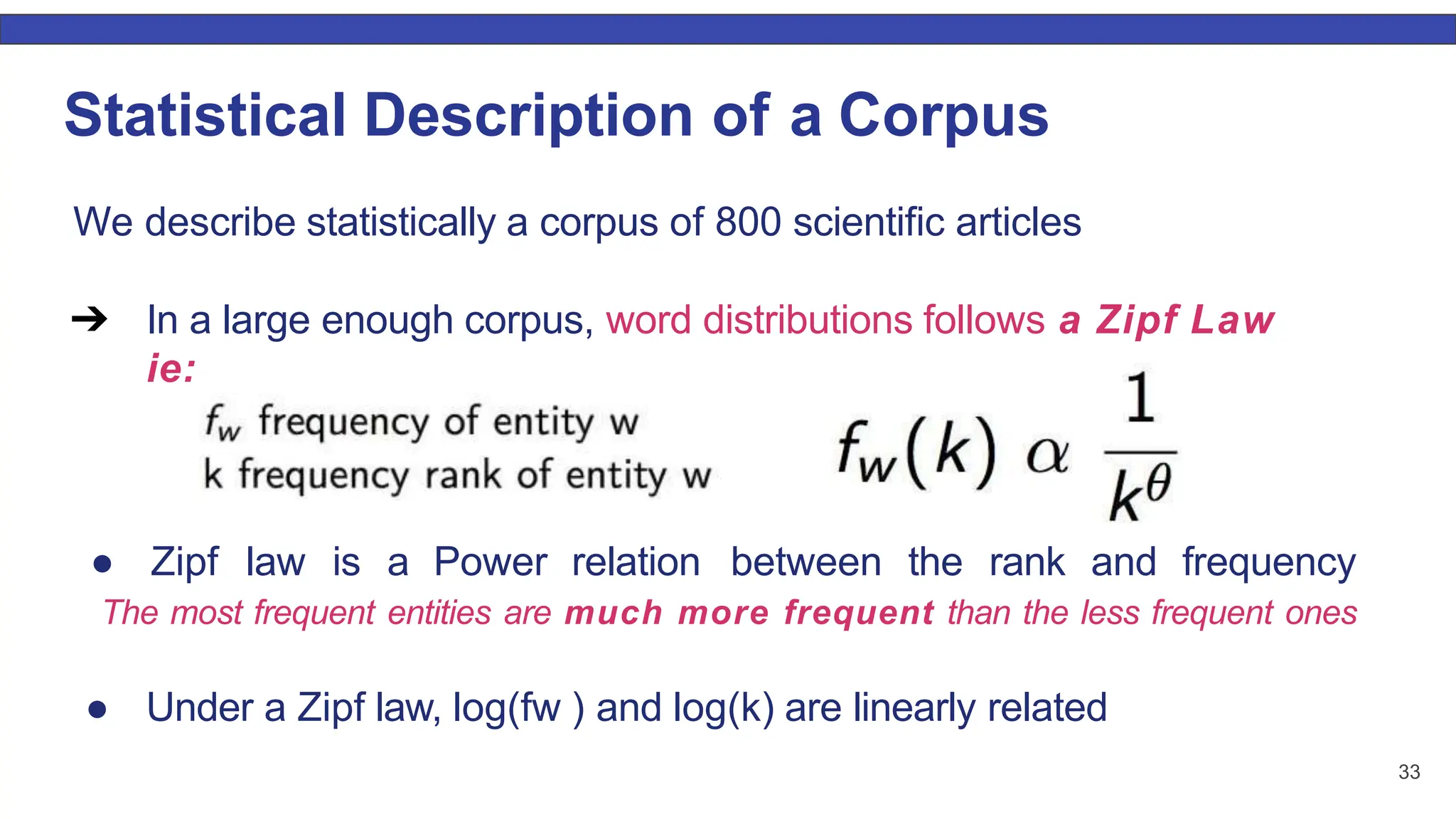 Statistical Description of a Corpus We describe statistically a corpus of 800 scientiﬁc articles ➔ In a large enough corpus, word distributions follows a Zipf Law ie: ● Zipf law is a Power relation between the rank and frequency The most frequent entities are much more frequent than the less frequent ones ● Under a Zipf law, log(fw ) and log(k) are linearly related 33 