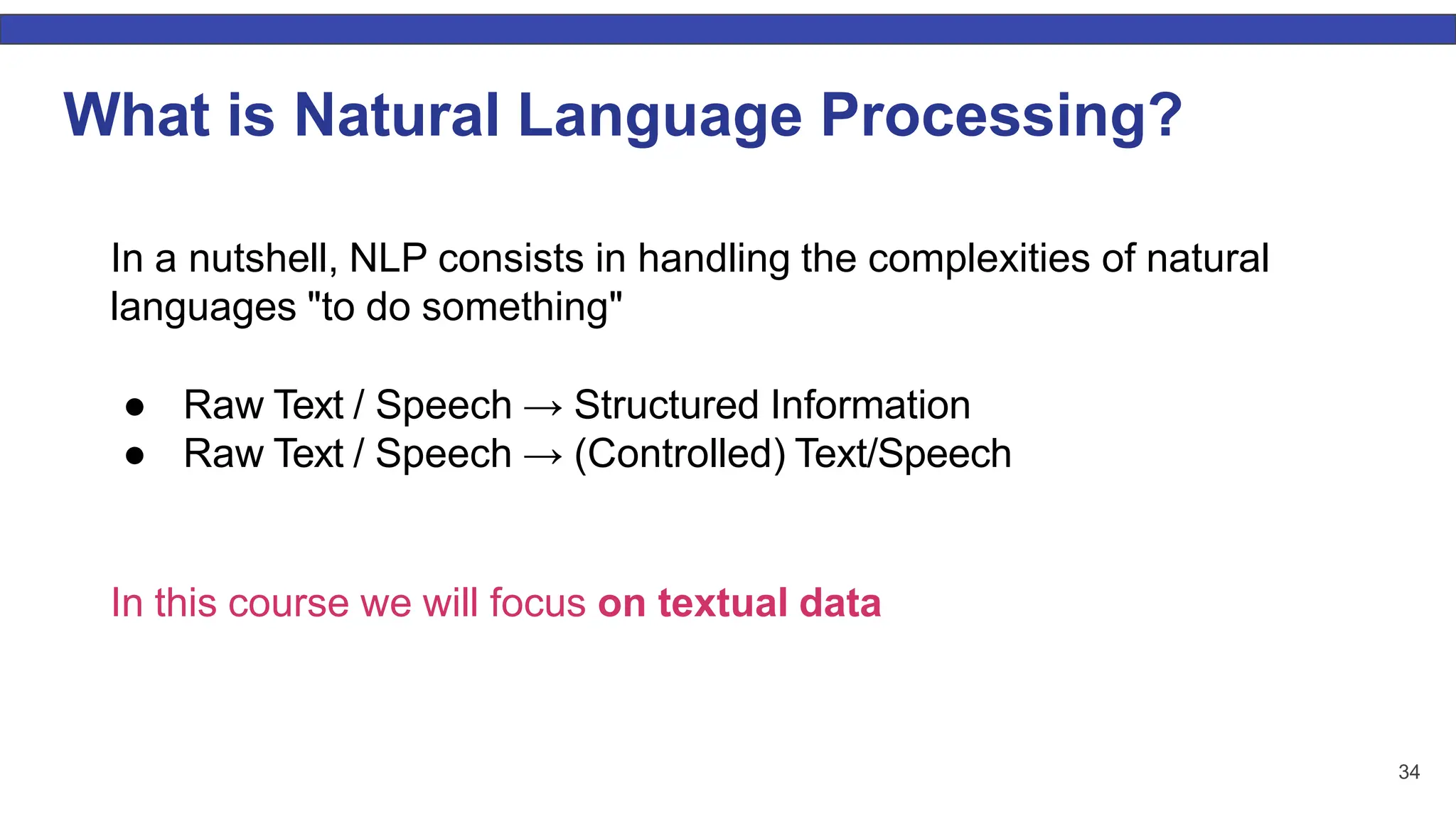 34 What is Natural Language Processing? In a nutshell, NLP consists in handling the complexities of natural languages "to do something" ● Raw Text / Speech → Structured Information ● Raw Text / Speech → (Controlled) Text/Speech In this course we will focus on textual data 