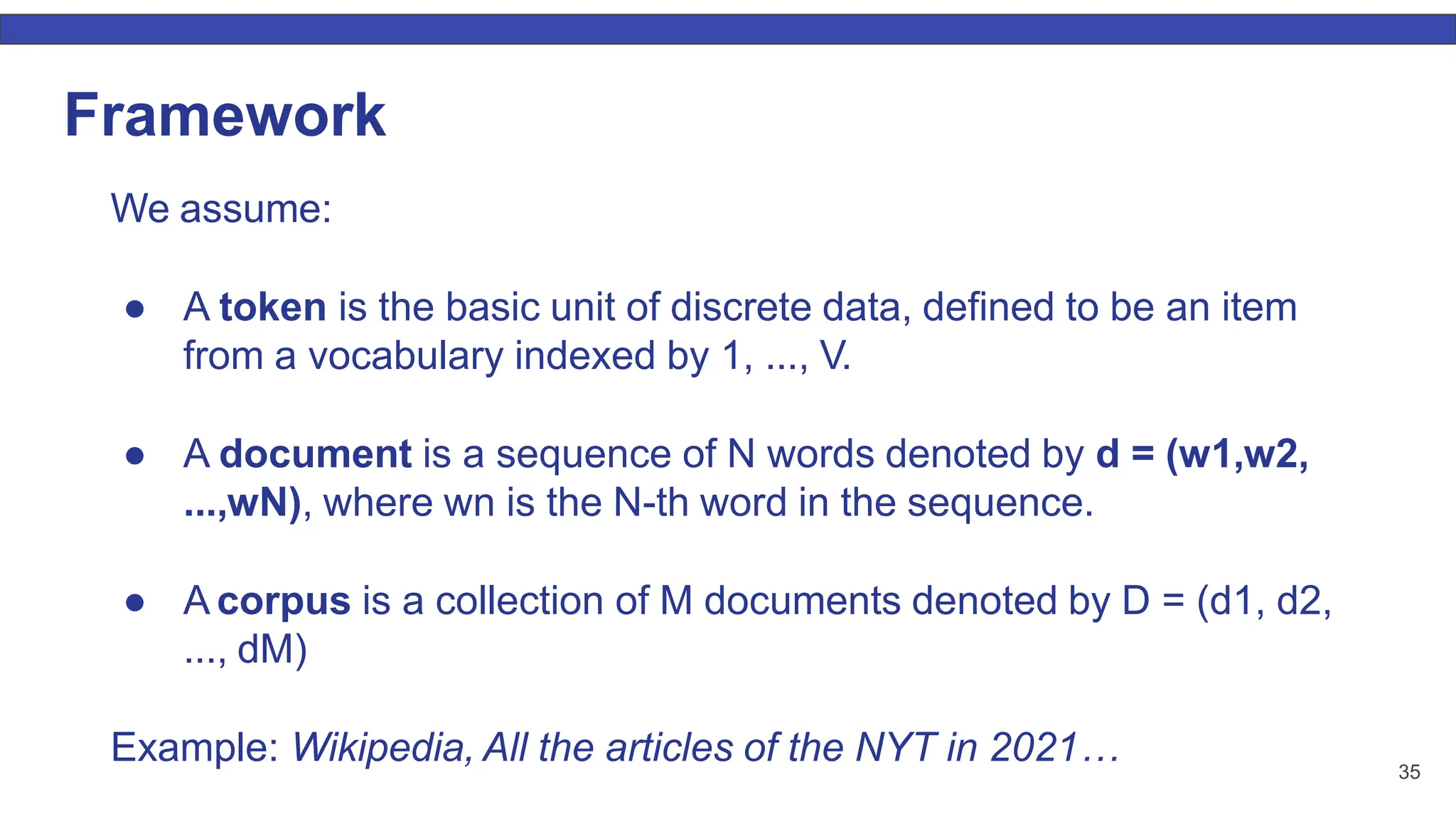 35 Framework We assume: ● A token is the basic unit of discrete data, defined to be an item from a vocabulary indexed by 1, ..., V. ● A document is a sequence of N words denoted by d = (w1,w2, ...,wN), where wn is the N-th word in the sequence. ● A corpus is a collection of M documents denoted by D = (d1, d2, ..., dM) Example: Wikipedia, All the articles of the NYT in 2021… 