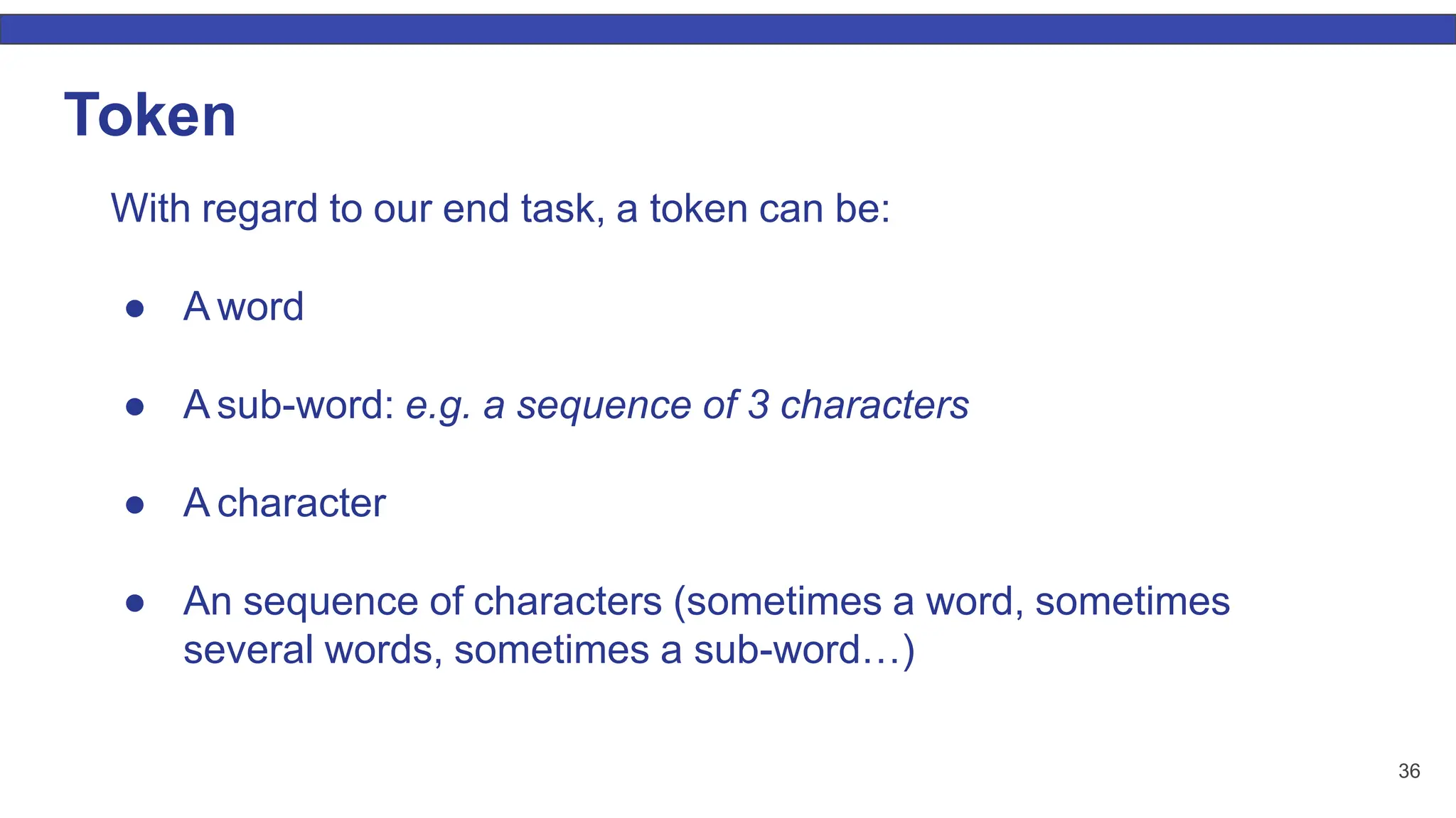 36 Token With regard to our end task, a token can be: ● A word ● A sub-word: e.g. a sequence of 3 characters ● A character ● An sequence of characters (sometimes a word, sometimes several words, sometimes a sub-word…) 