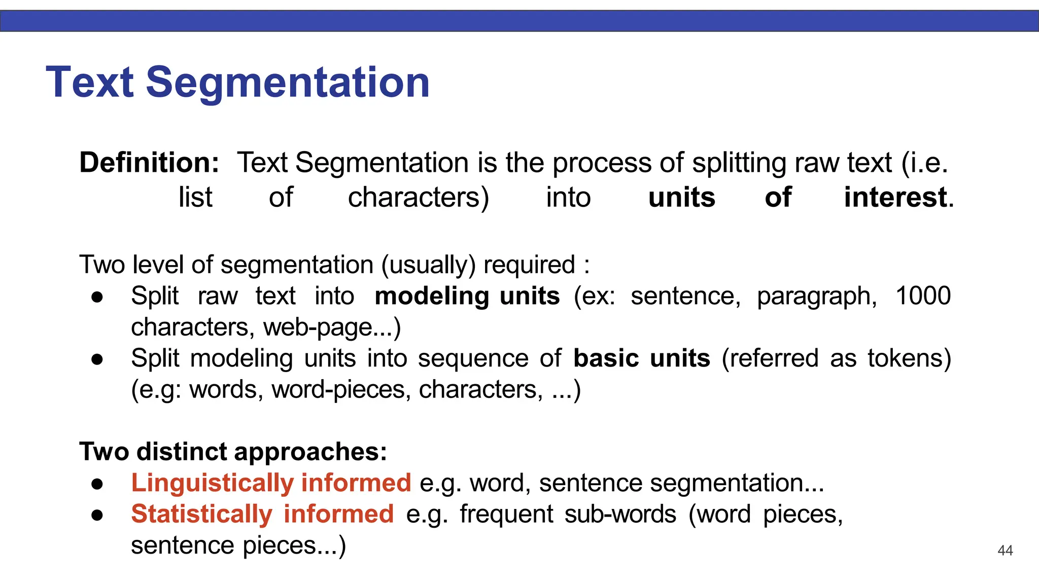 Text Segmentation 44 Deﬁnition: Text Segmentation is the process of splitting raw text (i.e. list of characters) into units of interest. Two level of segmentation (usually) required : ● Split raw text into modeling units (ex: sentence, paragraph, 1000 characters, web-page...) ● Split modeling units into sequence of basic units (referred as tokens) (e.g: words, word-pieces, characters, ...) Two distinct approaches: ● Linguistically informed e.g. word, sentence segmentation... ● Statistically informed e.g. frequent sub-words (word pieces, sentence pieces...) 