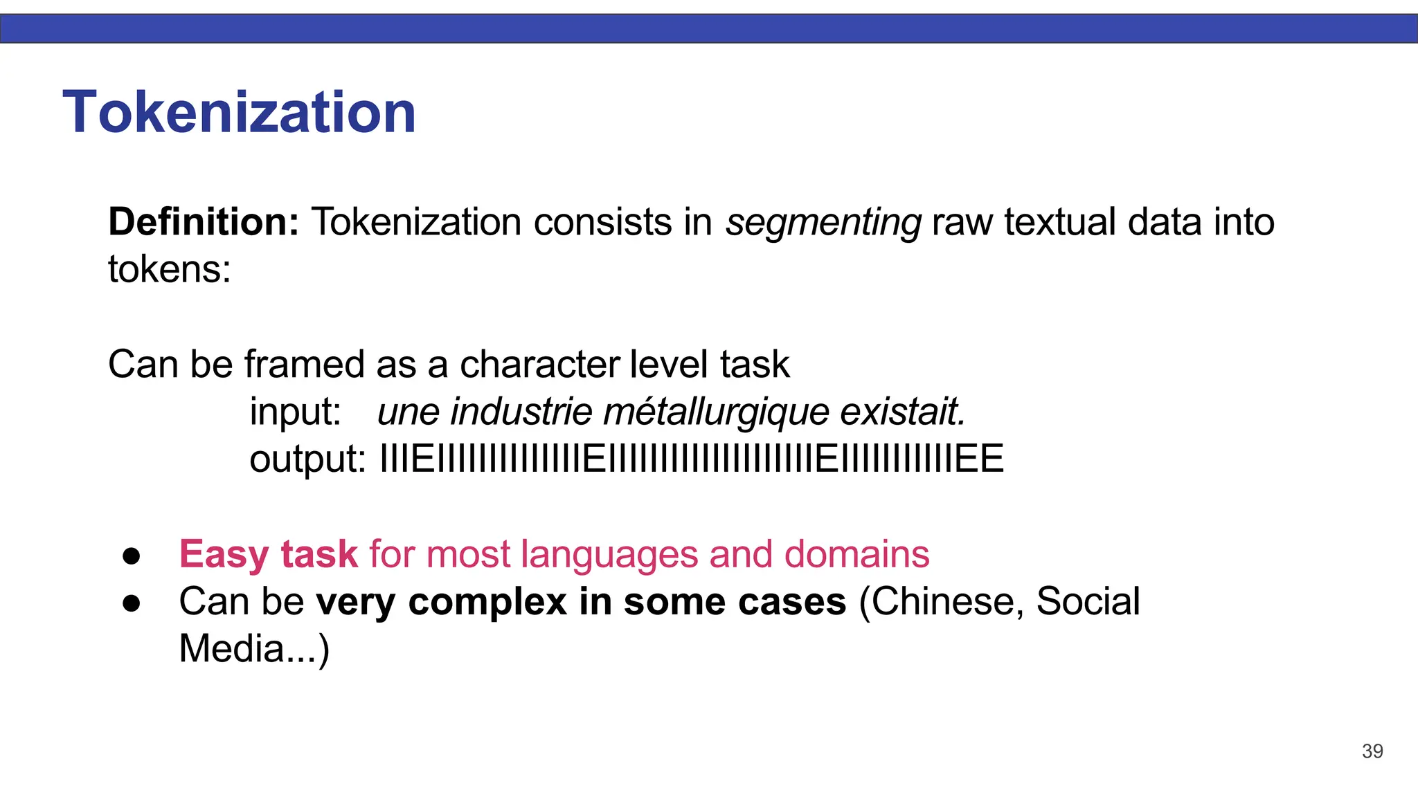 39 Tokenization Deﬁnition: Tokenization consists in segmenting raw textual data into tokens: Can be framed as a character level task input: une industrie métallurgique existait. output: IIIEIIIIIIIIIIIIIIEIIIIIIIIIIIIIIIIIIIIEIIIIIIIIIIIEE ● Easy task for most languages and domains ● Can be very complex in some cases (Chinese, Social Media...) 