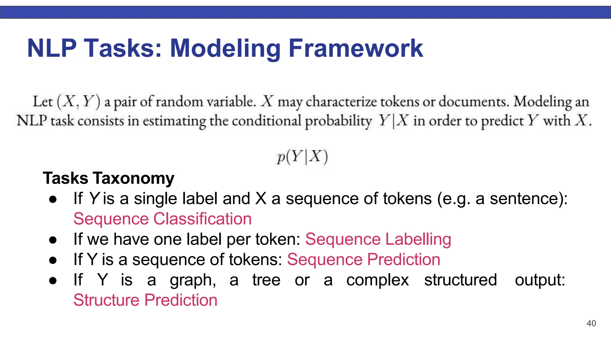 NLP Tasks: Modeling Framework Tasks Taxonomy ● If Y is a single label and X a sequence of tokens (e.g. a sentence): Sequence Classiﬁcation ● If we have one label per token: Sequence Labelling ● If Y is a sequence of tokens: Sequence Prediction ● If Y is a graph, a tree or a complex structured output: Structure Prediction 40 
