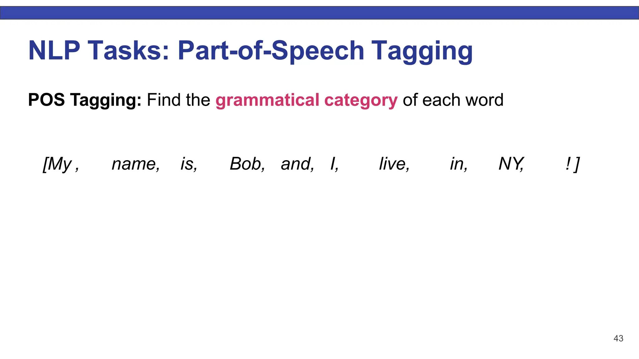 43 NLP Tasks: Part-of-Speech Tagging POS Tagging: Find the grammatical category of each word [My , name, is, Bob, and, I, live, in, NY, ! ] 