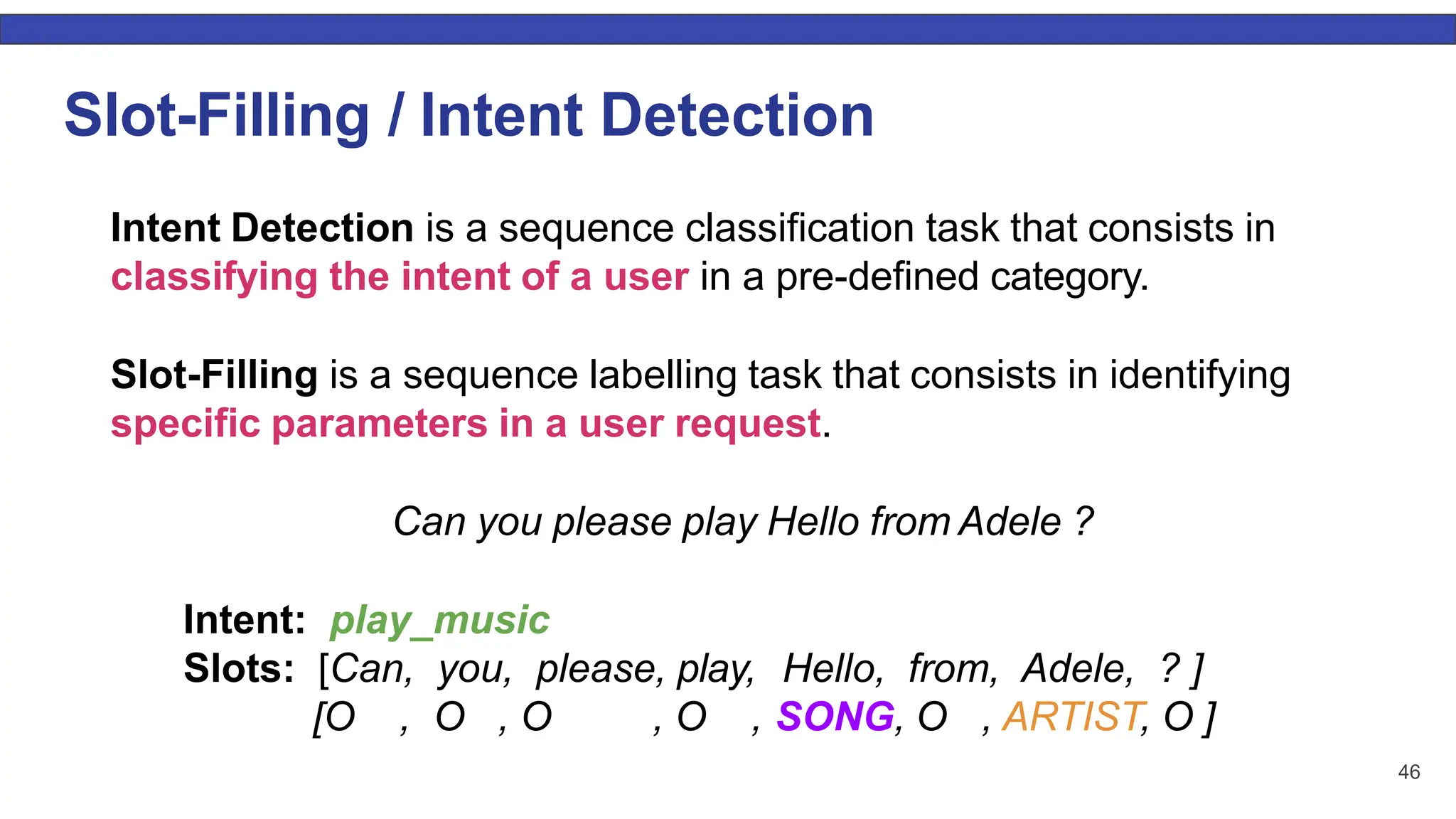46 Slot-Filling / Intent Detection Intent Detection is a sequence classification task that consists in classifying the intent of a user in a pre-defined category. Slot-Filling is a sequence labelling task that consists in identifying specific parameters in a user request. Can you please play Hello from Adele ? Intent: play_music Slots: [Can, you, please, play, Hello, from, Adele, ? ] [O , O , O , O , SONG, O , ARTIST, O ] 